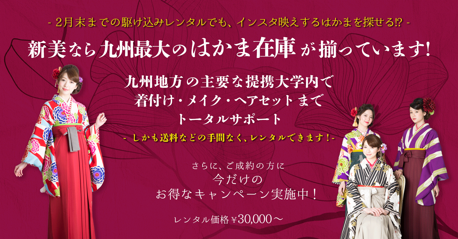 新美なら九州最大のはかま在庫が揃っています！九州地方の主要な提携大学内で着付け・メイク・ヘアセットまでトータルサポート。しかも送料などの手間なくレンタルできます！さらに、ご成約の方に今だけのお得なキャンペーン実施中！レンタル価格￥30,000から